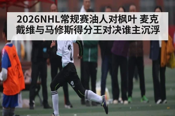 2026NHL常规赛油人对枫叶 麦克戴维与马修斯得分王对决谁主沉浮 | kaiyun