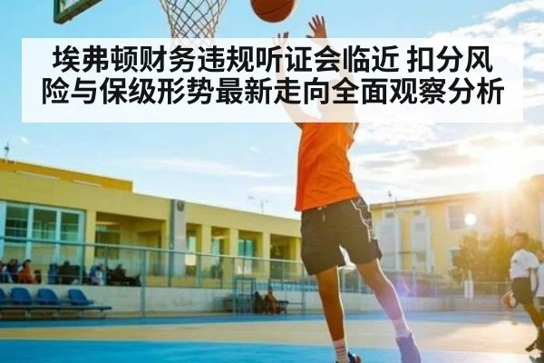埃弗顿财务违规听证会临近 扣分风险与保级形势最新走向全面观察分析（kaiyun）